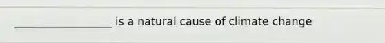 __________________ is a natural cause of climate change