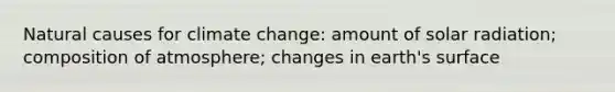 Natural causes for climate change: amount of solar radiation; composition of atmosphere; changes in earth's surface