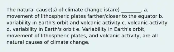 The natural cause(s) of climate change is(are) ________. a. movement of lithospheric plates farther/closer to the equator b. variability in Earth's orbit and volcanic activity c. volcanic activity d. variability in Earth's orbit e. Variability in Earth's orbit, movement of lithospheric plates, and volcanic activity, are all natural causes of climate change.