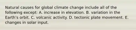 Natural causes for global climate change include all of the following except: A. increase in elevation. B. variation in the Earth's orbit. C. volcanic activity. D. tectonic plate movement. E. changes in solar input.