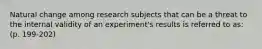 Natural change among research subjects that can be a threat to the internal validity of an experiment's results is referred to as: (p. 199-202)