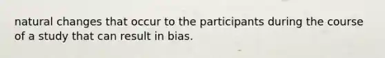 natural changes that occur to the participants during the course of a study that can result in bias.