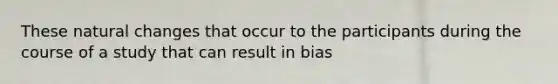 These natural changes that occur to the participants during the course of a study that can result in bias