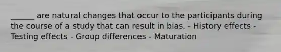 ______ are natural changes that occur to the participants during the course of a study that can result in bias. - History effects - Testing effects - Group differences - Maturation