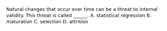 Natural changes that occur over time can be a threat to internal validity. This threat is called ______. A. statistical regression B. maturation C. selection D. attrition