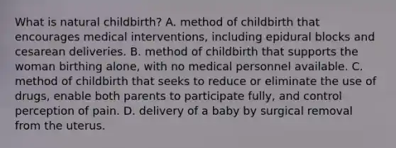 What is natural childbirth? A. method of childbirth that encourages medical interventions, including epidural blocks and cesarean deliveries. B. method of childbirth that supports the woman birthing alone, with no medical personnel available. C. method of childbirth that seeks to reduce or eliminate the use of drugs, enable both parents to participate fully, and control perception of pain. D. delivery of a baby by surgical removal from the uterus.