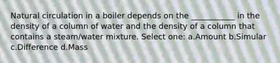 Natural circulation in a boiler depends on the ___________ in the density of a column of water and the density of a column that contains a steam/water mixture. Select one: a.Amount b.Simular c.Difference d.Mass