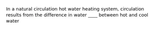 In a natural circulation hot water heating system, circulation results from the difference in water ____ between hot and cool water