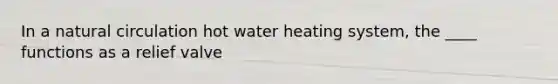 In a natural circulation hot water heating system, the ____ functions as a relief valve