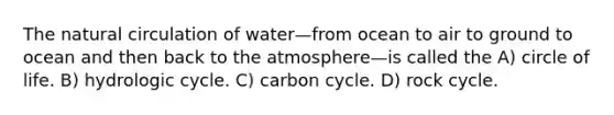 The natural circulation of water—from ocean to air to ground to ocean and then back to the atmosphere—is called the A) circle of life. B) hydrologic cycle. C) carbon cycle. D) rock cycle.