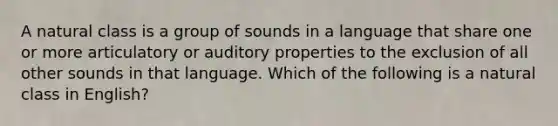 A natural class is a group of sounds in a language that share one or more articulatory or auditory properties to the exclusion of all other sounds in that language. Which of the following is a natural class in English?