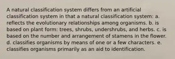 A natural classification system differs from an artificial classification system in that a natural classification system: a. reflects the evolutionary relationships among organisms. b. is based on plant form: trees, shrubs, undershrubs, and herbs. c. is based on the number and arrangement of stamens in the flower. d. classifies organisms by means of one or a few characters. e. classifies organisms primarily as an aid to identification.