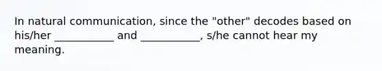 In natural communication, since the "other" decodes based on his/her ___________ and ___________, s/he cannot hear my meaning.