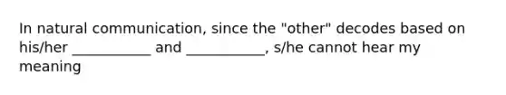 In natural communication, since the "other" decodes based on his/her ___________ and ___________, s/he cannot hear my meaning