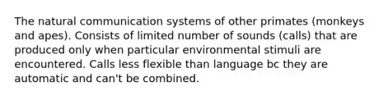 The natural communication systems of other primates (monkeys and apes). Consists of limited number of sounds (calls) that are produced only when particular environmental stimuli are encountered. Calls less flexible than language bc they are automatic and can't be combined.