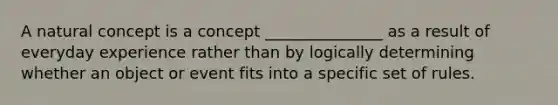 A natural concept is a concept _______________ as a result of everyday experience rather than by logically determining whether an object or event fits into a specific set of rules.