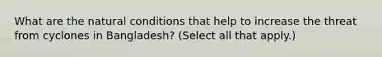 What are the natural conditions that help to increase the threat from cyclones in Bangladesh? (Select all that apply.)