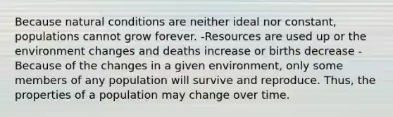 Because natural conditions are neither ideal nor constant, populations cannot grow forever. -Resources are used up or the environment changes and deaths increase or births decrease -Because of the changes in a given environment, only some members of any population will survive and reproduce. Thus, the properties of a population may change over time.