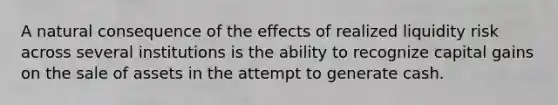 A natural consequence of the effects of realized liquidity risk across several institutions is the ability to recognize capital gains on the sale of assets in the attempt to generate cash.