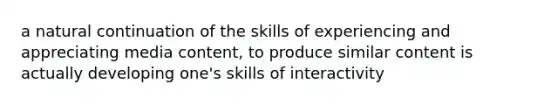 a natural continuation of the skills of experiencing and appreciating media content, to produce similar content is actually developing one's skills of interactivity