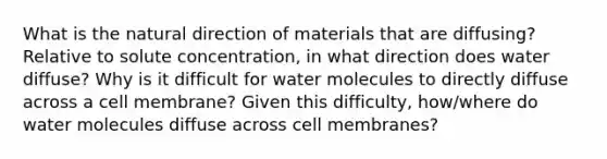 What is the natural direction of materials that are diffusing? Relative to solute concentration, in what direction does water diffuse? Why is it difficult for water molecules to directly diffuse across a cell membrane? Given this difficulty, how/where do water molecules diffuse across cell membranes?