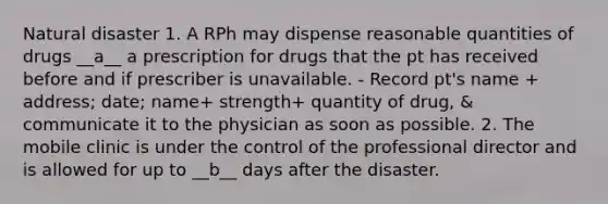 Natural disaster 1. A RPh may dispense reasonable quantities of drugs __a__ a prescription for drugs that the pt has received before and if prescriber is unavailable. - Record pt's name + address; date; name+ strength+ quantity of drug, & communicate it to the physician as soon as possible. 2. The mobile clinic is under the control of the professional director and is allowed for up to __b__ days after the disaster.