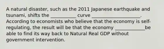 A natural disaster, such as the 2011 Japanese earthquake and tsunami, shifts the ___________ curve _____________________. According to economists who believe that the economy is self-regulating, the result will be that the economy _____________be able to find its way back to Natural Real GDP without government intervention.