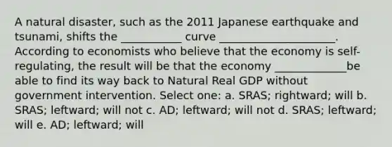 A natural disaster, such as the 2011 Japanese earthquake and tsunami, shifts the ___________ curve _____________________. According to economists who believe that the economy is self-regulating, the result will be that the economy _____________be able to find its way back to Natural Real GDP without government intervention. Select one: a. SRAS; rightward; will b. SRAS; leftward; will not c. AD; leftward; will not d. SRAS; leftward; will e. AD; leftward; will