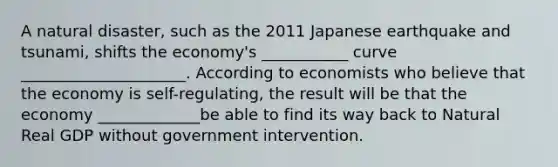 A natural disaster, such as the 2011 Japanese earthquake and tsunami, shifts the economy's ___________ curve _____________________. According to economists who believe that the economy is self-regulating, the result will be that the economy _____________be able to find its way back to Natural Real GDP without government intervention.