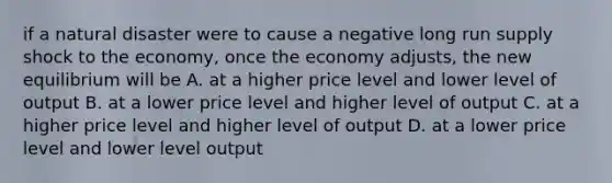 if a natural disaster were to cause a negative long run supply shock to the economy, once the economy adjusts, the new equilibrium will be A. at a higher price level and lower level of output B. at a lower price level and higher level of output C. at a higher price level and higher level of output D. at a lower price level and lower level output