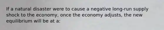 If a natural disaster were to cause a negative <a href='https://www.questionai.com/knowledge/kDweKfWm70-long-run-supply' class='anchor-knowledge'>long-run supply</a> shock to the economy, once the economy adjusts, the new equilibrium will be at a: