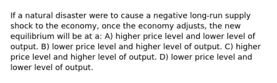 If a natural disaster were to cause a negative long-run supply shock to the economy, once the economy adjusts, the new equilibrium will be at a: A) higher price level and lower level of output. B) lower price level and higher level of output. C) higher price level and higher level of output. D) lower price level and lower level of output.