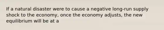 If a natural disaster were to cause a negative long-run supply shock to the economy, once the economy adjusts, the new equilibrium will be at a