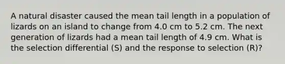 A natural disaster caused the mean tail length in a population of lizards on an island to change from 4.0 cm to 5.2 cm. The next generation of lizards had a mean tail length of 4.9 cm. What is the selection differential (S) and the response to selection (R)?