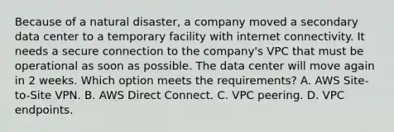 Because of a natural disaster, a company moved a secondary data center to a temporary facility with internet connectivity. It needs a secure connection to the company's VPC that must be operational as soon as possible. The data center will move again in 2 weeks. Which option meets the requirements? A. AWS Site-to-Site VPN. B. AWS Direct Connect. C. VPC peering. D. VPC endpoints.