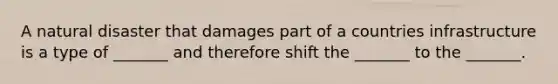 A natural disaster that damages part of a countries infrastructure is a type of _______ and therefore shift the _______ to the _______.