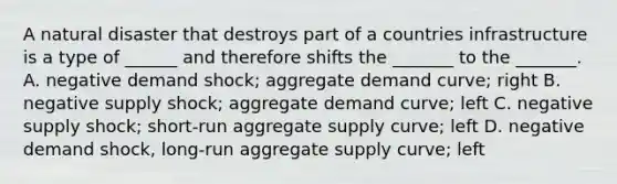 A natural disaster that destroys part of a countries infrastructure is a type of ______ and therefore shifts the _______ to the _______. A. negative demand shock; aggregate demand curve; right B. negative supply shock; aggregate demand curve; left C. negative supply shock; short-run aggregate supply curve; left D. negative demand shock, long-run aggregate supply curve; left