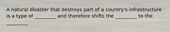 A natural disaster that destroys part of a country's infrastructure is a type of _________ and therefore shifts the _________ to the _________