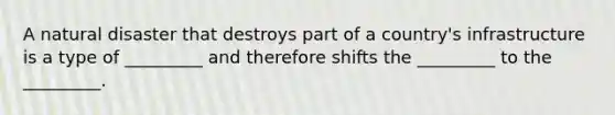 A natural disaster that destroys part of a country's infrastructure is a type of _________ and therefore shifts the _________ to the _________.