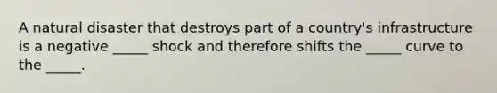 A natural disaster that destroys part of a country's infrastructure is a negative _____ shock and therefore shifts the _____ curve to the _____.