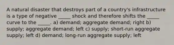 A natural disaster that destroys part of a country's infrastructure is a type of negative _____ shock and therefore shifts the _____ curve to the _____. a) demand; aggregate demand; right b) supply; aggregate demand; left c) supply; short-run aggregate supply; left d) demand; long-run aggregate supply; left