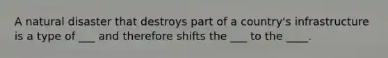 A natural disaster that destroys part of a country's infrastructure is a type of ___ and therefore shifts the ___ to the ____.