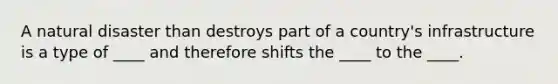 A natural disaster than destroys part of a country's infrastructure is a type of ____ and therefore shifts the ____ to the ____.