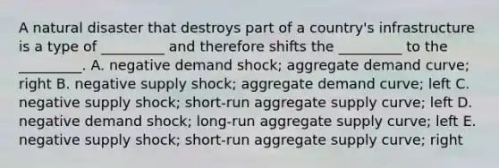 A natural disaster that destroys part of a country's infrastructure is a type of _________ and therefore shifts the _________ to the _________. A. negative demand shock; aggregate demand curve; right B. negative supply shock; aggregate demand curve; left C. negative supply shock; short-run aggregate supply curve; left D. negative demand shock; long-run aggregate supply curve; left E. negative supply shock; short-run aggregate supply curve; right