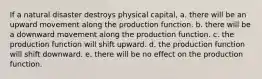 If a natural disaster destroys physical capital, a. there will be an upward movement along the production function. b. there will be a downward movement along the production function. c. the production function will shift upward. d. the production function will shift downward. e. there will be no effect on the production function.