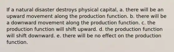 If a natural disaster destroys physical capital, a. there will be an upward movement along the production function. b. there will be a downward movement along the production function. c. the production function will shift upward. d. the production function will shift downward. e. there will be no effect on the production function.