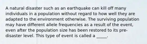 A natural disaster such as an earthquake can kill off many individuals in a population without regard to how well they are adapted to the environment otherwise. The surviving population may have different allele frequencies as a result of the event, even after the population size has been restored to its pre-disaster level. This type of event is called a _____.