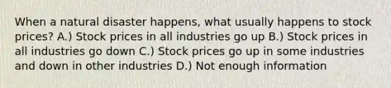 When a natural disaster happens, what usually happens to stock prices? A.) Stock prices in all industries go up B.) Stock prices in all industries go down C.) Stock prices go up in some industries and down in other industries D.) Not enough information