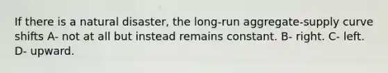 If there is a natural disaster, the long-run aggregate-supply curve shifts A- not at all but instead remains constant. B- right. C- left. D- upward.