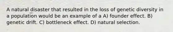 A natural disaster that resulted in the loss of genetic diversity in a population would be an example of a A) founder effect. B) genetic drift. C) bottleneck effect. D) natural selection.